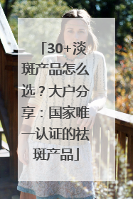 30+淡斑产品怎么选？大户分享：国家唯一认证的祛斑产品